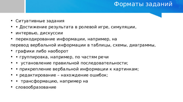 Форматы заданий   Ситуативные задания • Достижение результата в ролевой игре, симуляции, интервью, дискуссии перекодирование информации, например, на перевод вербальной информации в таблицы, схемы, диаграммы, графики либо наоборот • группировка, например, по частям речи • установление правильной последовательности; • прикрепление вербальной информации к картинкам; • редактирование – нахождение ошибок; • трансформацию, например на словообразование 