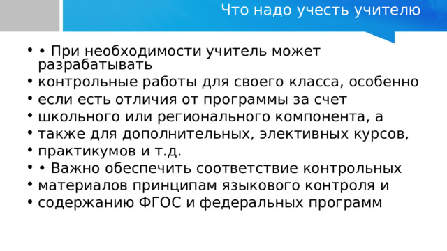 Что надо учесть учителю   • При необходимости учитель может разрабатывать контрольные работы для своего класса, особенно если есть отличия от программы за счет школьного или регионального компонента, а также для дополнительных, элективных курсов, практикумов и т.д. • Важно обеспечить соответствие контрольных материалов принципам языкового контроля и содержанию ФГОС и федеральных программ 