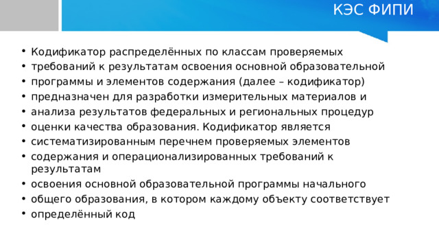 КЭС ФИПИ   Кодификатор распределённых по классам проверяемых требований к результатам освоения основной образовательной программы и элементов содержания (далее – кодификатор) предназначен для разработки измерительных материалов и анализа результатов федеральных и региональных процедур оценки качества образования. Кодификатор является систематизированным перечнем проверяемых элементов содержания и операционализированных требований к результатам освоения основной образовательной программы начального общего образования, в котором каждому объекту соответствует определённый код 