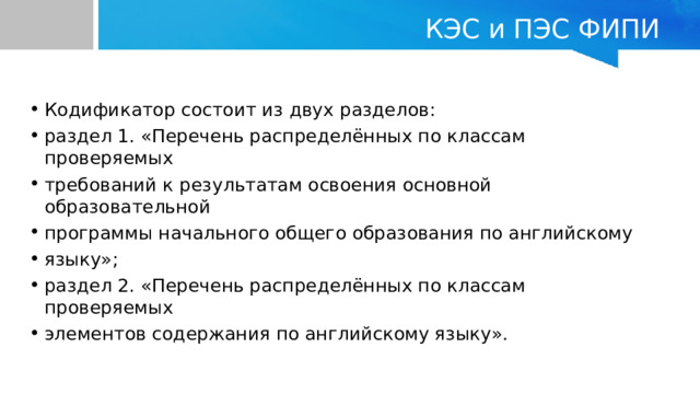 КЭС и ПЭС ФИПИ Кодификатор состоит из двух разделов: раздел 1. «Перечень распределённых по классам проверяемых требований к результатам освоения основной образовательной программы начального общего образования по английскому языку»; раздел 2. «Перечень распределённых по классам проверяемых элементов содержания по английскому языку». 