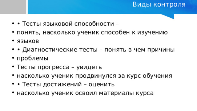Виды контроля   • Тесты языковой способности – понять, насколько ученик способен к изучению языков • Диагностические тесты – понять в чем причины проблемы Тесты прогресса – увидеть насколько ученик продвинулся за курс обучения • Тесты достижений – оценить насколько ученик освоил материалы курса 