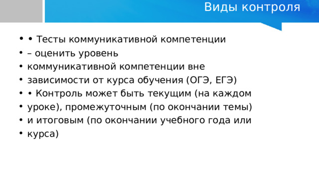 Виды контроля   •  Тесты коммуникативной компетенции – оценить уровень коммуникативной компетенции вне зависимости от курса обучения (ОГЭ, ЕГЭ) • Контроль может быть текущим (на каждом уроке), промежуточным (по окончании темы) и итоговым (по окончании учебного года или курса) 
