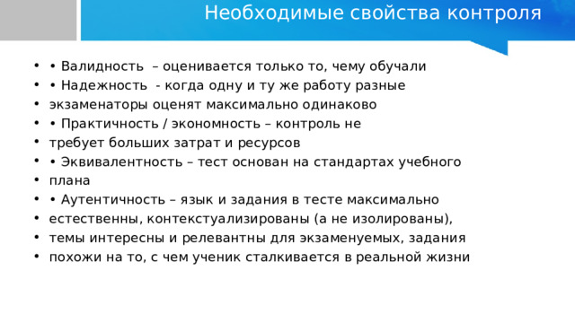 Необходимые свойства контроля   • Валидность – оценивается только то, чему обучали • Надежность - когда одну и ту же работу разные экзаменаторы оценят максимально одинаково • Практичность / экономность – контроль не требует больших затрат и ресурсов • Эквивалентность – тест основан на стандартах учебного плана • Аутентичность – язык и задания в тесте максимально естественны, контекстуализированы (а не изолированы), темы интересны и релевантны для экзаменуемых, задания похожи на то, с чем ученик сталкивается в реальной жизни 