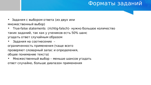 Форматы заданий   Задания с выбором ответа (из двух или множественный выбор)  True-false statements ( richtig-falsch) - нужно большое количество таких заданий, так как у учеников есть 50% шанс угадать ответ случайным образом  Задания на соотнесение – ограниченность применения (чаще всего проверяют словарный запас и определения, общее понимание текста)  Множественный выбор – меньше шансов угадать ответ случайно, больше диапазон применения 