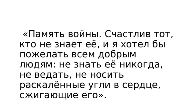  «Память войны. Счастлив тот, кто не знает её, и я хотел бы пожелать всем добрым людям: не знать её никогда, не ведать, не носить раскалённые угли в сердце, сжигающие его».  (В.Астафьев) 