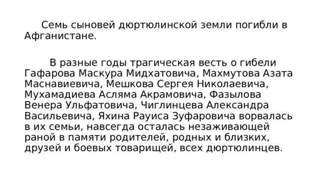  Семь сыновей дюртюлинской земли погибли в Афганистане.  В разные годы трагическая весть о гибели Гафарова Маскура Мидхатовича, Махмутова Азата Маснавиевича, Мешкова Сергея Николаевича, Мухамадиева Асляма Акрамовича, Фазылова Венера Ульфатовича, Чиглинцева Александра Васильевича, Яхина Рауиса Зуфаровича ворвалась в их семьи, навсегда осталась незаживающей раной в памяти родителей, родных и близких, друзей и боевых товарищей, всех дюртюлинцев. 