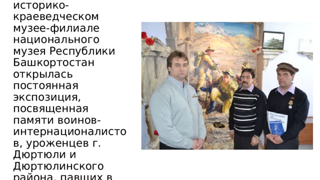 В Дюртюлинском историко-краеведческом музее-филиале национального музея Республики Башкортостан открылась постоянная экспозиция, посвященная памяти воинов-интернационалистов, уроженцев г. Дюртюли и Дюртюлинского района, павших в Афганистане. 