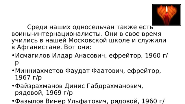  Среди наших односельчан также есть воины-интернационалисты. Они в свое время учились в нашей Московской школе и служили в Афганистане. Вот они: Исмагилов Илдар Анасович, ефрейтор, 1960 г/р Минниахметов Фаудат Фаатович, ефрейтор, 1967 г/р Файзрахманов Динис Габдрахманович, рядовой, 1969 г/р Фазылов Винер Ульфатович, рядовой, 1960 г/р (погиб) Яхин Равис Зуфарович,1961 г/р (погиб) 
