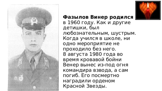 Фазылов Винер родился в 1960 году. Как и другие детишки, был любознательным, шустрым. Когда учился в школе, ни одно мероприятие не проходило без него.  8 августа 1980 года во время кровавой бойни Венер вынес из-под огня командира взвода, а сам погиб. Его посмертно наградили орденом Красной Звезды.   