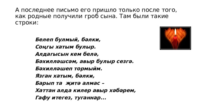 А последнее письмо его пришло только после того, как родные получили гроб сына. Там были такие строки:   Белеп булмый, бәлки, Соңгы хатым булыр. Алдагысын кем белә, Бәхилләшсәм, авыр булыр сезгә. Бәхилләшеп тормыйм. Язган хатым, бәлки, Барып та җитә алмас – Хаттан алда килер авыр хәбәрем, Гафу итегез, туганнар... 