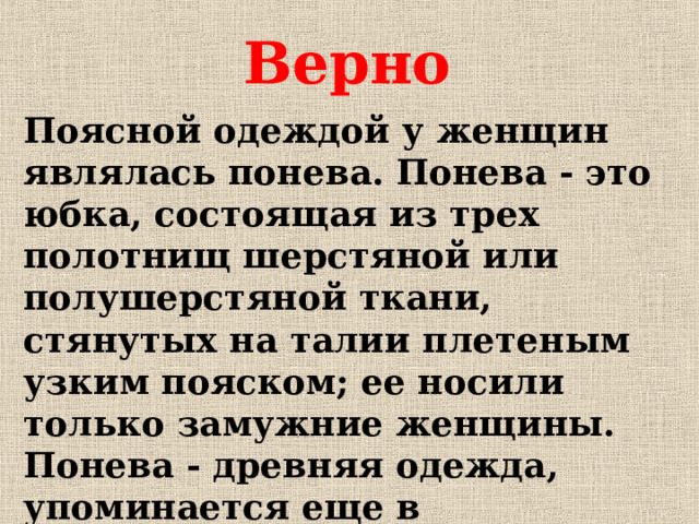Верно Поясной одеждой у женщин являлась понева. Понева - это юбка, состоящая из трех полотнищ шерстяной или полушерстяной ткани, стянутых на талии плетеным узким пояском; ее носили только замужние женщины. Понева - древняя одежда, упоминается еще в письменных источниках домонгольского периода.
