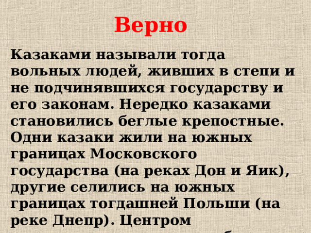 Верно Казаками называли тогда вольных людей, живших в степи и не подчинявшихся государству и его законам. Нередко казаками становились беглые крепостные. Одни казаки жили на южных границах Московского государства (на реках Дон и Яик), другие селились на южных границах тогдашней Польши (на реке Днепр). Центром днепровского казачества была Запорожская Сечь .