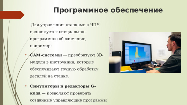 Программное обеспечение    Для управления станками с ЧПУ используется специальное программное обеспечение, например: CAM-системы  — преобразуют 3D-модели в инструкции, которые обеспечивают точную обработку деталей на станке. Симуляторы и редакторы G-кода  — позволяют проверять созданные управляющие программы на наличие ошибок и тестировать их в виртуальной среде. 