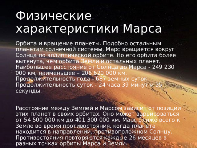 Физические характеристики Марса Орбита и вращение планеты. Подобно остальным планетам солнечной системы, Марс вращается вокруг Солнца по эллиптической орбите. Но его орбита более вытянута, чем орбита Земли и остальных планет. Наибольшее расстояние от Солнца до Марса - 249 230 000 км, наименьшее – 206 620 000 км. Продолжительность года - 687 земных суток. Продолжительность суток - 24 часа 39 минут и 35 секунды. Расстояние между Землей и Марсом зависит от позиции этих планет в своих орбитах. Оно может варьироваться от 54 500 000 км до 401 300 000 км. Марс ближе всего к Земле во время противостояния, когда планета находится в направлении, противоположном Солнцу. Противостояния повторяются каждые 26 месяцев в разных точках орбиты Марса и Земли. 
