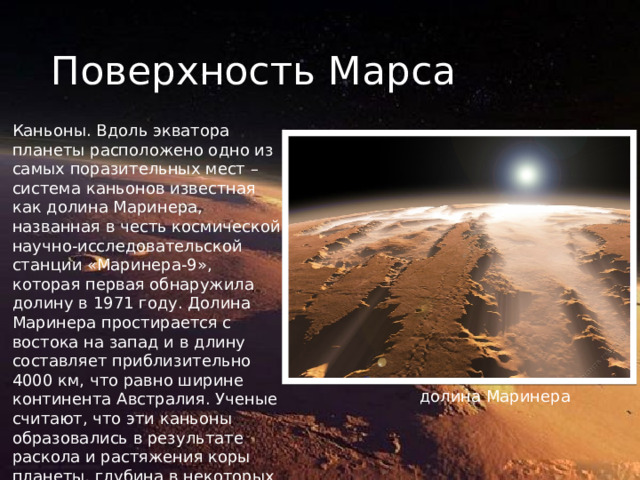Поверхность Марса Каньоны. Вдоль экватора планеты расположено одно из самых поразительных мест – система каньонов известная как долина Маринера, названная в честь космической научно-исследовательской станции «Маринера-9», которая первая обнаружила долину в 1971 году. Долина Маринера простирается с востока на запад и в длину составляет приблизительно 4000 км, что равно ширине континента Австралия. Ученые считают, что эти каньоны образовались в результате раскола и растяжения коры планеты, глубина в некоторых местах достигает 8-10 км. долина Маринера 