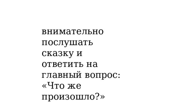 внимательно послушать сказку и ответить на главный вопрос: «Что же произошло?» 