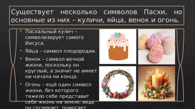 Существует несколько символов Пасхи, но основные из них – куличи, яйца, венок и огонь. Пасхальный кулич – символизирует самого Иисуса. Яйца – символ плодородия. Венок – символ вечной жизни, поскольку он круглый, а значит не имеет ни начала ни конца. Огонь – ещё один символ жизни, без которого тяжело себе представит себе жизнь на земле, ведь он согревает, помогает готовить пищу. 