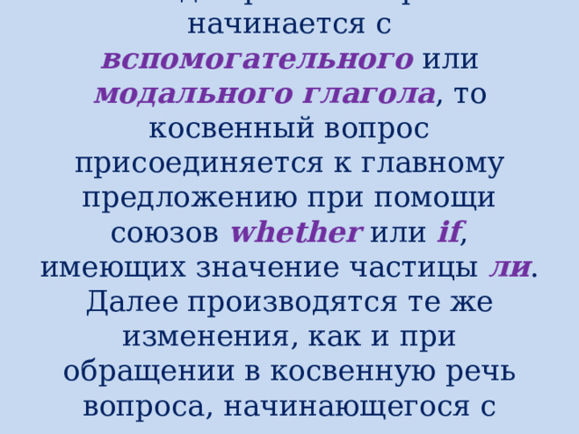 Когда прямой вопрос начинается с вспомогательного или модального  глагола , то косвенный вопрос присоединяется к главному предложению при помощи союзов whether или if , имеющих значение частицы ли . Далее производятся те же изменения, как и при обращении в косвенную речь вопроса, начинающегося с вопросительного слова. 