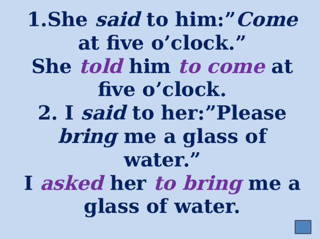1.She said to him:” Come at five o’clock.”  She told him to come at five o’clock.  2. I said to her:”Please bring me a glass of water.”  I asked her to bring me a glass of water. 