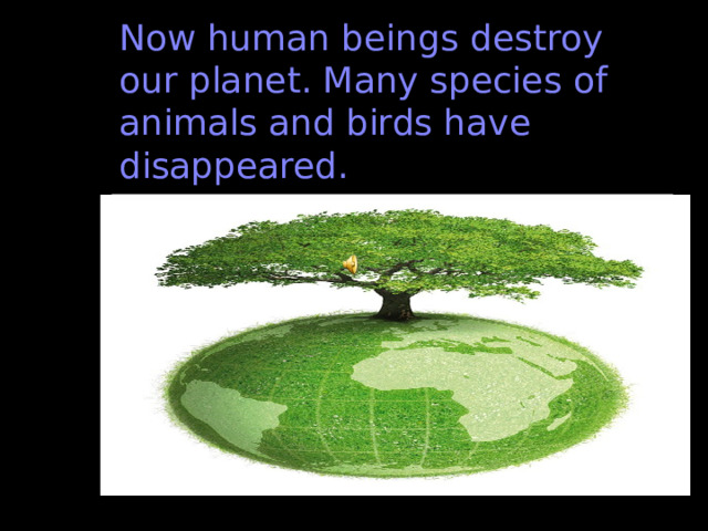 Now human beings destroy our planet. Many species of animals and birds have disappeared. 