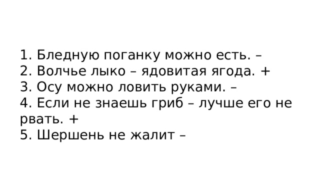 1. Бледную поганку можно есть. – 2. Волчье лыко – ядовитая ягода. + 3. Осу можно ловить руками. – 4. Если не знаешь гриб – лучше его не рвать. + 5. Шершень не жалит – 
