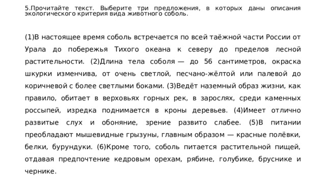 5.Прочитайте текст. Выберите три предложения, в которых даны описания экологического критерия вида животного соболь.   (1)В настоящее время соболь встречается по всей таёжной части России от Урала до побережья Тихого океана к северу до пределов лесной растительности. (2)Длина тела соболя  — до 56 сантиметров, окраска шкурки изменчива, от очень светлой, песчано-жёлтой или палевой до коричневой с более светлыми боками. (3)Ведёт наземный образ жизни, как правило, обитает в верховьях горных рек, в зарослях, среди каменных россыпей, изредка поднимается в кроны деревьев. (4)Имеет отлично развитые слух и обоняние, зрение развито слабее. (5)В питании преобладают мышевидные грызуны, главным образом  — красные полёвки, белки, бурундуки. (6)Кроме того, соболь питается растительной пищей, отдавая предпочтение кедровым орехам, рябине, голубике, бруснике и чернике. 