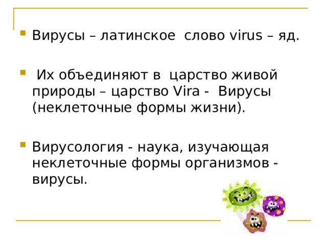 Вирусы – латинское слово virus – яд.  Их объединяют в царство живой природы – царство Vira - Вирусы (неклеточные формы жизни). Вирусология - наука, изучающая неклеточные формы организмов - вирусы.   