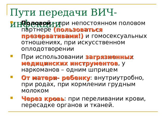 Пути передачи ВИЧ-инфекции Половой – при непостоянном половом партнере (пользоваться презервативами!) и гомосексуальных отношениях, при искусственном оплодотворении При использовании загрязненных медицинских инструментов , у наркоманов – одним шприцем От матери- ребенку : внутриутробно, при родах, при кормлении грудным молоком Через кровь : при переливании крови, пересадке органов и тканей. 