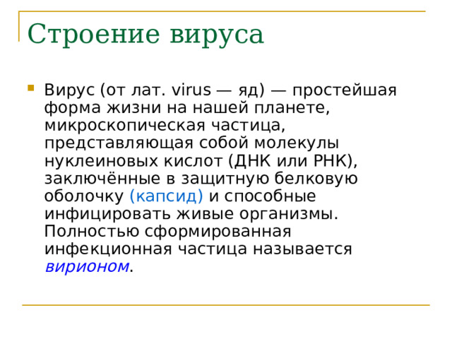 Строение вируса Вирус (от лат. virus — яд) — простейшая форма жизни на нашей планете, микроскопическая частица, представляющая собой молекулы нуклеиновых кислот (ДНК или РНК), заключённые в защитную белковую оболочку (капсид) и способные инфицировать живые организмы. Полностью сформированная инфекционная частица называется вирионом .  