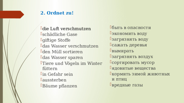 2. Ordnet zu!   быть в опасности экономить воду загрязнять воду сажать деревья вымирать загрязнять воздух сортировать мусор ядовитые вещества кормить зимой животных и птиц вредные газы die Luft verschmutzen schädliche Gase giftige Stoffe das Wasser verschmutzen den Müll sortieren das Wasser sparen Tiere und Vögeln im Winter füttern in Gefahr sein aussterben Bäume pflanzen 
