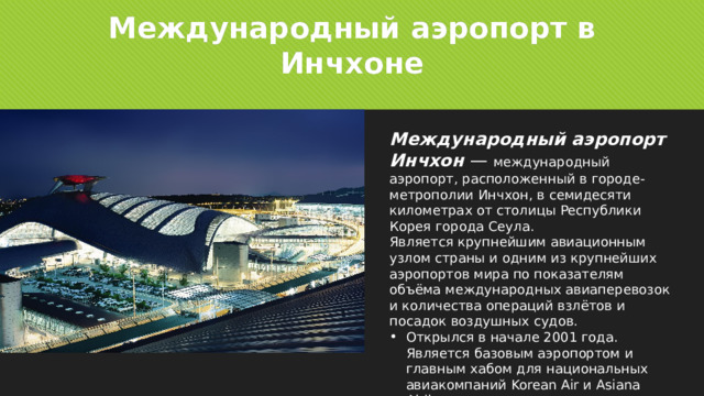 Международный аэропорт в Инчхоне Международный аэропорт Инчхон — международный аэропорт, расположенный в городе-метрополии Инчхон, в семидесяти километрах от столицы Республики Корея города Сеула. Является крупнейшим авиационным узлом страны и одним из крупнейших аэропортов мира по показателям объёма международных авиаперевозок и количества операций взлётов и посадок воздушных судов. Открылся в начале 2001 года. Является базовым аэропортом и главным хабом для национальных авиакомпаний Korean Air и Asiana Airlines. 