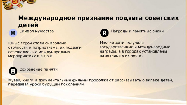 7 Международное признание подвига советских детей  Символ мужества Награды и памятные знаки Многие дети получили государственные и международные награды, а в городах установлены памятники в их честь. Юные герои стали символами стойкости и патриотизма, их подвиги освещались на международных мероприятиях и в СМИ. Сохранение памяти Музеи, книги и документальные фильмы продолжают рассказывать о вкладе детей, передавая уроки будущим поколениям. 