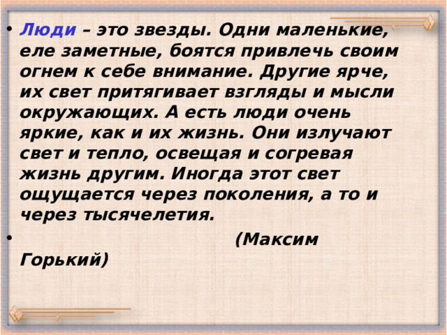 Люди – это звезды. Одни маленькие, еле заметные, боятся привлечь своим огнем к себе внимание. Другие ярче, их свет притягивает взгляды и мысли окружающих. А есть люди очень яркие, как и их жизнь. Они излучают свет и тепло, освещая и согревая жизнь другим. Иногда этот свет ощущается через поколения, а то и через тысячелетия .  ( Максим Горький) 