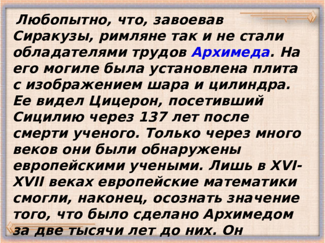  Любопытно, что, завоевав Сиракузы, римляне так и не стали обладателями трудов Архимеда . На его могиле была установлена плита с изображением шара и цилиндра. Ее видел Цицерон, посетивший Сицилию через 137 лет после смерти ученого. Только через много веков они были обнаружены европейскими учеными. Лишь в XVI-XVII веках европейские математики смогли, наконец, осознать значение того, что было сделано Архимедом за две тысячи лет до них. Он оставил многочисленных учеников...   