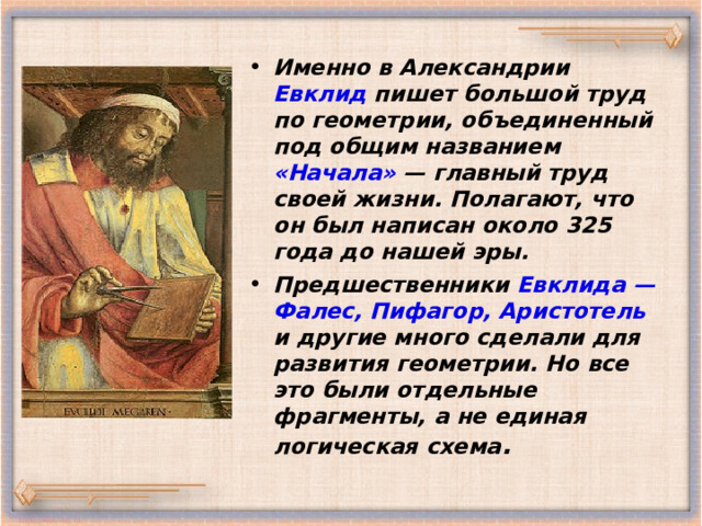 Именно в Александрии Евклид пишет большой труд по геометрии, объединенный под общим названием «Начала» — главный труд своей жизни. Полагают, что он был написан около 325 года до нашей эры. Предшественники Евклида —  Фалес, Пифагор, Аристотель и другие много сделали для развития геометрии. Но все это были отдельные фрагменты, а не единая логическая схема . 