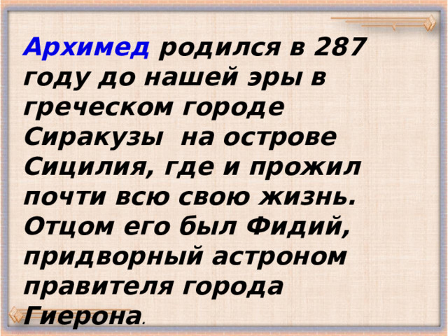 Архимед родился в 287 году до нашей эры в греческом городе Сиракузы на острове Сицилия, где и прожил почти всю свою жизнь. Отцом его был Фидий, придворный астроном правителя города Гиерона . 