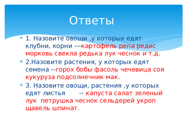 Ответы 1. Назовите овощи ,у которых едят клубни, корни --- картофель репа редис морковь свекла редька лук чеснок и т.д. 2.Назовите растения, у которых едят семена -- горох бобы фасоль чечевица соя кукуруза подсолнечник мак. 3. Назовите овощи, растения ,у которых едят листья -- капуста салат зеленый лук петрушка чеснок сельдерей укроп щавель шпинат. 