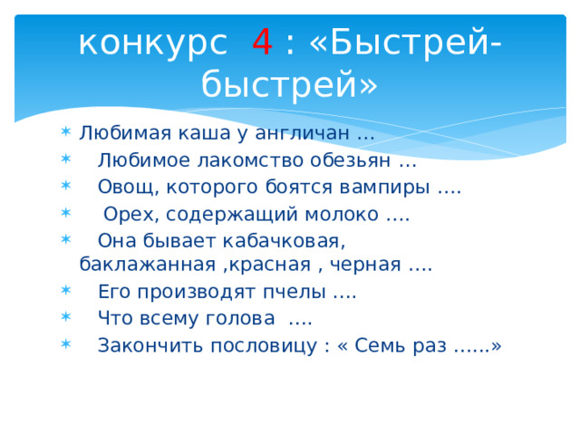 конкурс 4 : «Быстрей-быстрей» Любимая каша у англичан …  Любимое лакомство обезьян …  Овощ, которого боятся вампиры ….  Орех, содержащий молоко ….  Она бывает кабачковая, баклажанная ,красная , черная ….  Его производят пчелы ….  Что всему голова ….  Закончить пословицу : « Семь раз …...» 