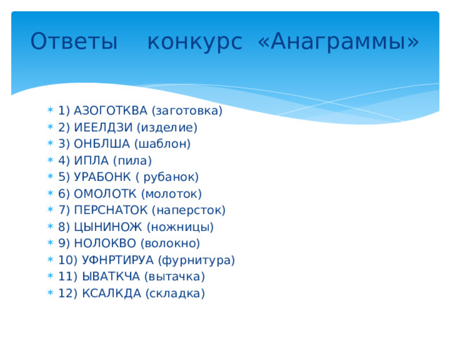 Ответы конкурс «Анаграммы»   1) АЗОГОТКВА (заготовка) 2) ИЕЕЛДЗИ (изделие) 3) ОНБЛША (шаблон) 4) ИПЛА (пила) 5) УРАБОНК ( рубанок) 6) ОМОЛОТК (молоток) 7) ПЕРСНАТОК (наперсток) 8) ЦЫНИНОЖ (ножницы) 9) НОЛОКВО (волокно) 10) УФНРТИРУА (фурнитура) 11) ЫВАТКЧА (вытачка) 12) КСАЛКДА (складка) 