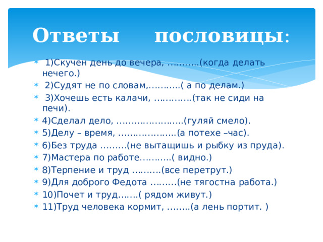 Ответы пословицы :  1)Скучен день до вечера, ………..(когда делать нечего.)  2)Судят не по словам,………..( а по делам.)  3)Хочешь есть калачи, ………….(так не сиди на печи). 4)Сделал дело, …………………..(гуляй смело). 5)Делу – время, ………………..(а потехе –час). 6)Без труда ………(не вытащишь и рыбку из пруда). 7)Мастера по работе………..( видно.) 8)Терпение и труд ……….(все перетрут.) 9)Для доброго Федота ………(не тягостна работа.) 10)Почет и труд…….( рядом живут.) 11)Труд человека кормит, ……..(а лень портит. ) 