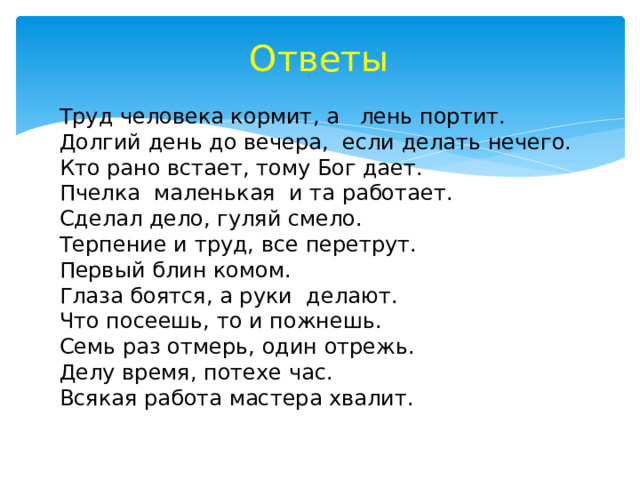 Ответы Труд человека кормит, а лень портит. Долгий день до вечера, если делать нечего. Кто рано встает, тому Бог дает. Пчелка маленькая и та работает. Сделал дело, гуляй смело. Терпение и труд, все перетрут. Первый блин комом. Глаза боятся, а руки делают. Что посеешь, то и пожнешь. Семь раз отмерь, один отрежь. Делу время, потехе час. Всякая работа мастера хвалит. 