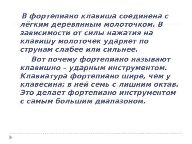  В фортепиано клавиша соединена с лёгким деревянным молоточком. В зависимости от силы нажатия на клавишу молоточек ударяет по струнам слабее или сильнее.  Вот почему фортепиано называют клавишно – ударным инструментом. Клавиатура фортепиано шире, чем у клавесина: в ней семь с лишним октав. Это делает фортепиано инструментом с самым большим диапазоном. 