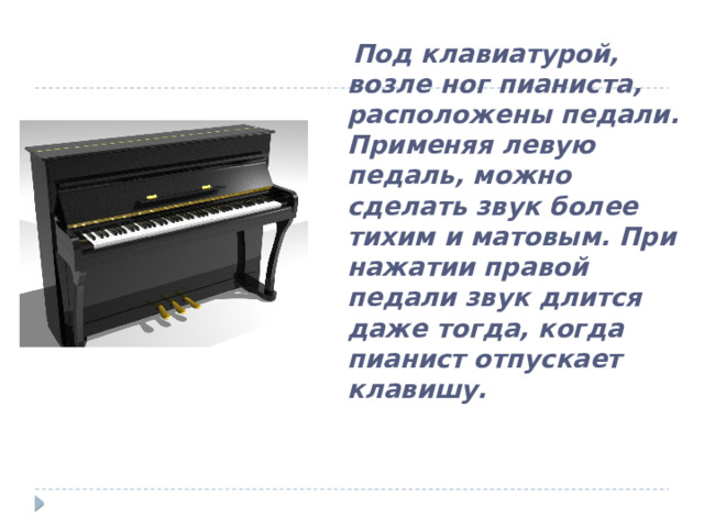  Под клавиатурой, возле ног пианиста, расположены педали. Применяя левую педаль, можно сделать звук более тихим и матовым. При нажатии правой педали звук длится даже тогда, когда пианист отпускает клавишу. 