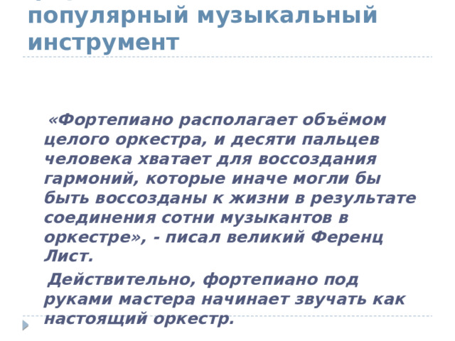  К концу XVIII века  фортепиано – самый популярный музыкальный инструмент  «Фортепиано располагает объёмом целого оркестра, и десяти пальцев человека хватает для воссоздания гармоний, которые иначе могли бы быть воссозданы к жизни в результате соединения сотни музыкантов в оркестре», - писал великий Ференц Лист.  Действительно, фортепиано под руками мастера начинает звучать как настоящий оркестр. 