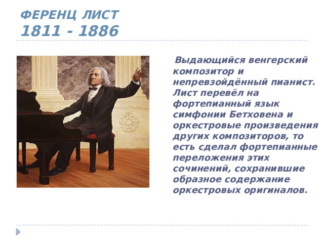 ФЕРЕНЦ ЛИСТ  1811 - 1886  Выдающийся венгерский композитор и непревзойдённый пианист. Лист перевёл на фортепианный язык симфонии Бетховена и оркестровые произведения других композиторов, то есть сделал фортепианные переложения этих сочинений, сохранившие образное содержание оркестровых оригиналов. 