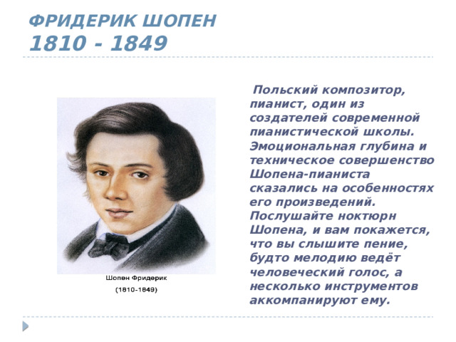 ФРИДЕРИК ШОПЕН  1810 - 1849  Польский композитор, пианист, один из создателей современной пианистической школы. Эмоциональная глубина и техническое совершенство Шопена-пианиста сказались на особенностях его произведений. Послушайте ноктюрн Шопена, и вам покажется, что вы слышите пение, будто мелодию ведёт человеческий голос, а несколько инструментов аккомпанируют ему. 