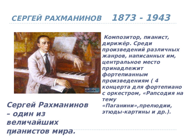 СЕРГЕЙ РАХМАНИНОВ 1873 - 1943  Композитор, пианист, дирижёр. Среди произведений различных жанров, написанных им, центральное место принадлежит фортепианным произведениям ( 4 концерта для фортепиано с оркестром, «Рапсодия на тему «Паганини»,прелюдии, этюды-картины и др.). Сергей Рахманинов – один из величайших пианистов мира. 