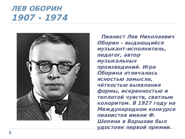 ЛЕВ ОБОРИН  1907 - 1974  Пианист Лев Николаевич Оборин – выдающийся музыкант-исполнитель, педагог, автор музыкальных произведений. Игра Оборина отличалась ясностью замысла, чёткостью выявления формы, искренностью и теплотой чувств, светлым колоритом. В 1927 году на Международном конкурсе пианистов имени Ф. Шопена в Варшаве был удостоен первой премии.  