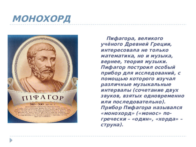 МОНОХОРД  Пифагора, великого учёного Древней Греции, интересовала не только математика, но и музыка, вернее, теория музыки. Пифагор построил особый прибор для исследований, с помощью которого изучал различные музыкальные интервалы (сочетание двух звуков, взятых одновременно или последовательно). Прибор Пифагора назывался «монохорд» («монос» по-гречески – «один», «хорда» – струна). 