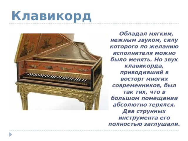 Клавикорд  Обладал мягким, нежным звуком, силу которого по желанию исполнителя можно было менять. Но звук клавикорда, приводивший в восторг многих современников, был так тих, что в большом помещении абсолютно терялся. Два струнных инструмента его полностью заглушали. 